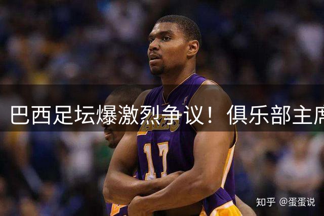 巴西足坛爆激烈争议！俱乐部主席怒斥国家队巨星"有辱体育精神